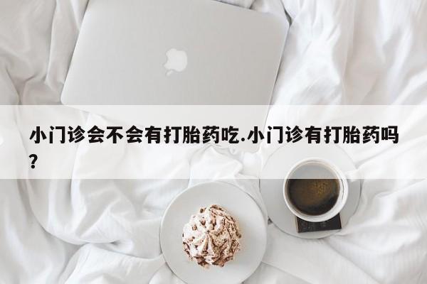 流产药叫什么名购买流程小门诊会不会有打胎药吃.小门诊有打胎药吗？