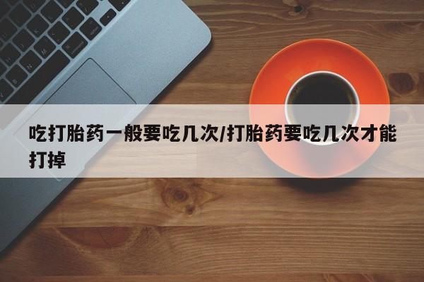 流产药叫什么名购买流程吃打胎药一般要吃几次/打胎药要吃几次才能打掉