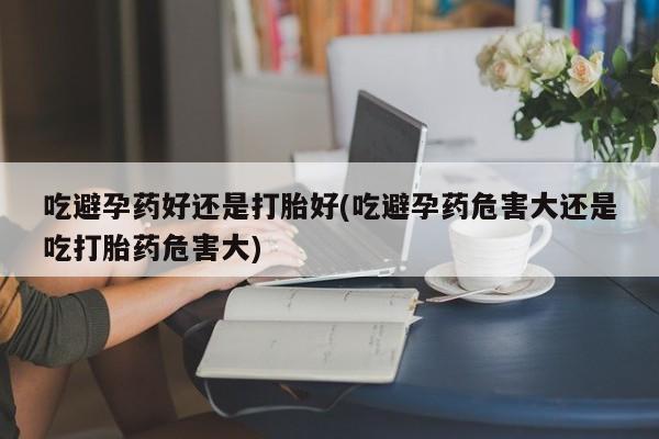 流产药叫什么名购买流程吃避孕药好还是打胎好(吃避孕药危害大还是吃打胎药危害大)