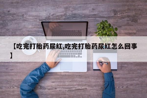 流产药叫什么名购买流程【吃完打胎药尿红,吃完打胎药尿红怎么回事】