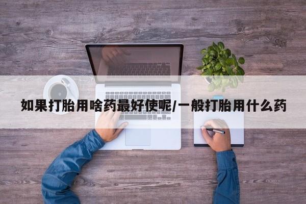 流产药叫什么名购买流程如果打胎用啥药最好使呢/一般打胎用什么药