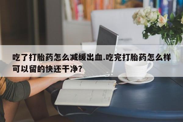 流产药叫什么名购买流程吃了打胎药怎么减缓出血.吃完打胎药怎么样可以留的快还干净？