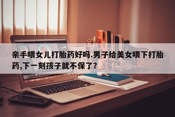流产药叫什么名购买流程亲手喂女儿打胎药好吗.男子给美女喂下打胎药,下一刻孩子就不保了？