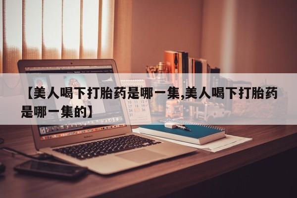流产药叫什么名购买流程【美人喝下打胎药是哪一集,美人喝下打胎药是哪一集的】