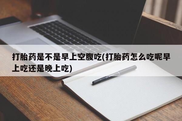 流产药叫什么名购买流程打胎药是不是早上空腹吃(打胎药怎么吃呢早上吃还是晚上吃)