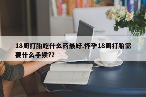流产药叫什么名购买流程18周打胎吃什么药最好.怀孕18周打胎需要什么手续?？