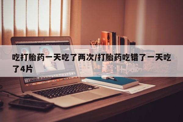 流产药叫什么名购买流程吃打胎药一天吃了两次/打胎药吃错了一天吃了4片