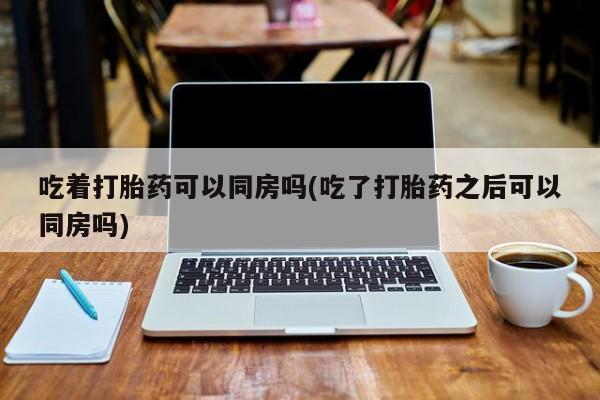 流产药叫什么名购买流程吃着打胎药可以同房吗(吃了打胎药之后可以同房吗)