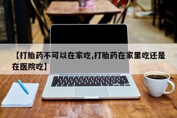 流产药叫什么名购买流程【打胎药不可以在家吃,打胎药在家里吃还是在医院吃】