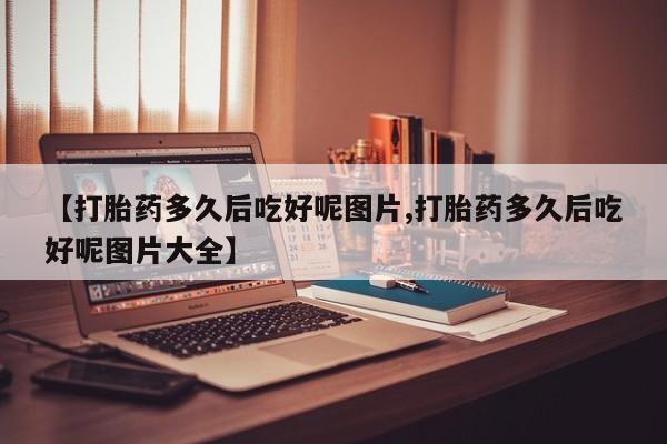 流产药叫什么名购买流程【打胎药多久后吃好呢图片,打胎药多久后吃好呢图片大全】