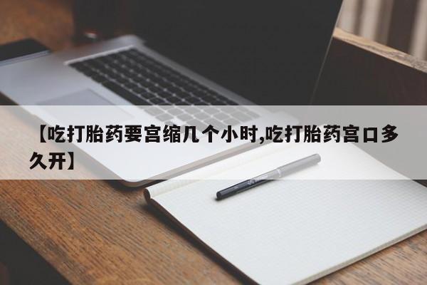 流产药叫什么名购买流程【吃打胎药要宫缩几个小时,吃打胎药宫口多久开】