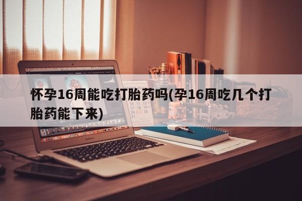 流产药叫什么名购买流程怀孕16周能吃打胎药吗(孕16周吃几个打胎药能下来)