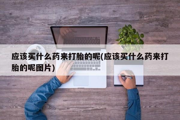 流产药叫什么名购买流程应该买什么药来打胎的呢(应该买什么药来打胎的呢图片)