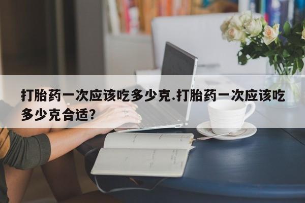 流产药叫什么名购买流程打胎药一次应该吃多少克.打胎药一次应该吃多少克合适?