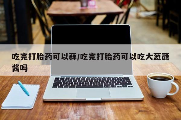流产药叫什么名购买流程吃完打胎药可以蒜/吃完打胎药可以吃大葱蘸酱吗