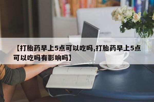 流产药叫什么名购买流程【打胎药早上5点可以吃吗,打胎药早上5点可以吃吗有影响吗】