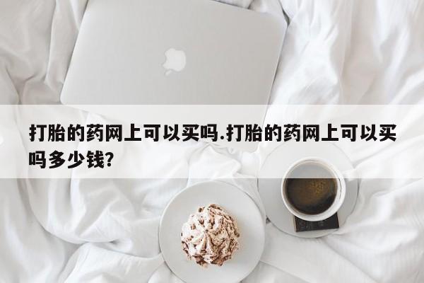 流产药叫什么名购买流程打胎的药网上可以买吗.打胎的药网上可以买吗多少钱?