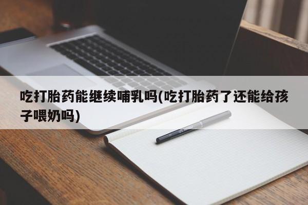 流产药叫什么名购买流程吃打胎药能继续哺乳吗(吃打胎药了还能给孩子喂奶吗)