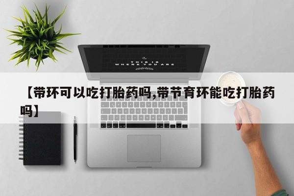 流产药叫什么名购买流程【带环可以吃打胎药吗,带节育环能吃打胎药吗】