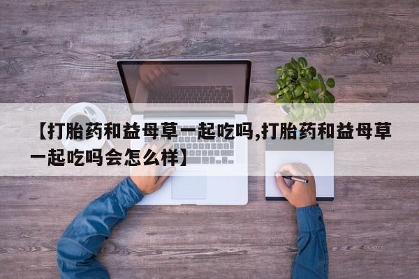 流产药叫什么名购买流程【打胎药和益母草一起吃吗,打胎药和益母草一起吃吗会怎么样】
