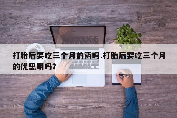 流产药叫什么名购买流程打胎后要吃三个月的药吗.打胎后要吃三个月的优思明吗？
