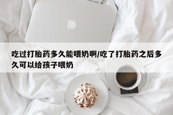 流产药叫什么名购买流程吃过打胎药多久能喂奶啊/吃了打胎药之后多久可以给孩子喂奶