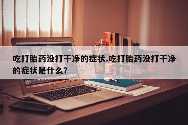 流产药叫什么名购买流程吃打胎药没打干净的症状.吃打胎药没打干净的症状是什么?
