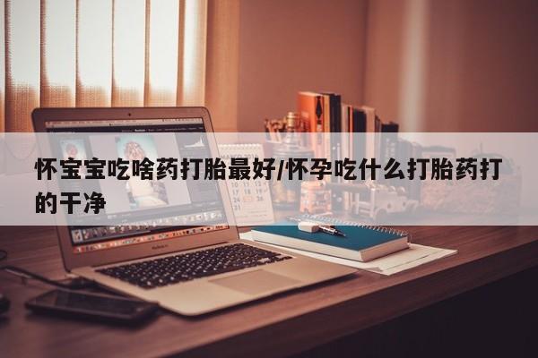 流产药叫什么名购买流程怀宝宝吃啥药打胎最好/怀孕吃什么打胎药打的干净