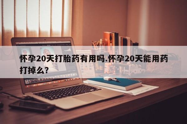 流产药叫什么名购买流程怀孕20天打胎药有用吗.怀孕20天能用药打掉么?