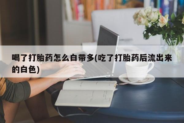 流产药叫什么名购买流程喝了打胎药怎么白带多(吃了打胎药后流出来的白色)