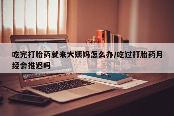 流产药叫什么名购买流程吃完打胎药就来大姨妈怎么办/吃过打胎药月经会推迟吗