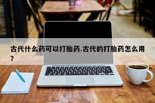 流产药叫什么名购买流程古代什么药可以打胎药.古代的打胎药怎么用?