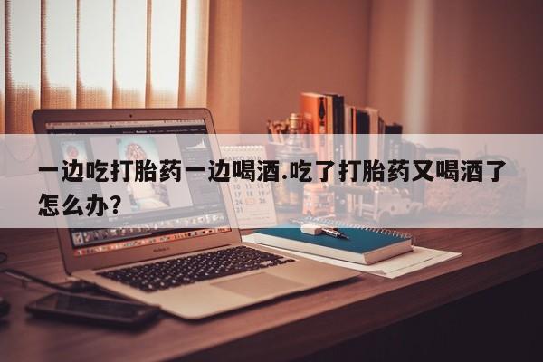 流产药叫什么名购买流程一边吃打胎药一边喝酒.吃了打胎药又喝酒了怎么办?