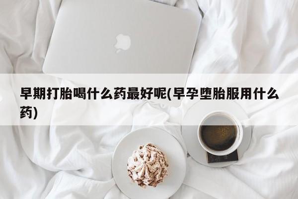 流产药叫什么名购买流程早期打胎喝什么药最好呢(早孕堕胎服用什么药)