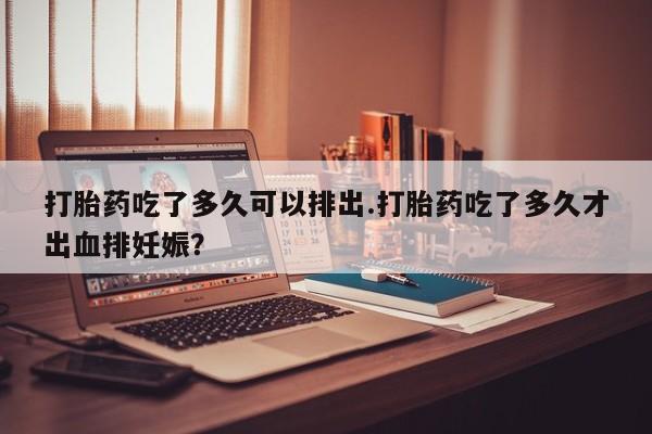 流产药叫什么名购买流程打胎药吃了多久可以排出.打胎药吃了多久才出血排妊娠?
