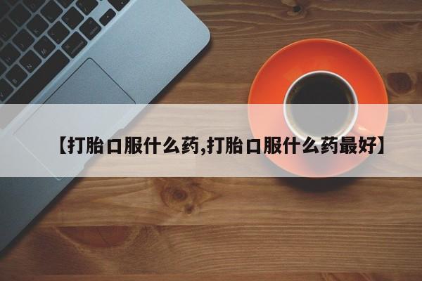 流产药叫什么名购买流程【打胎口服什么药,打胎口服什么药最好】