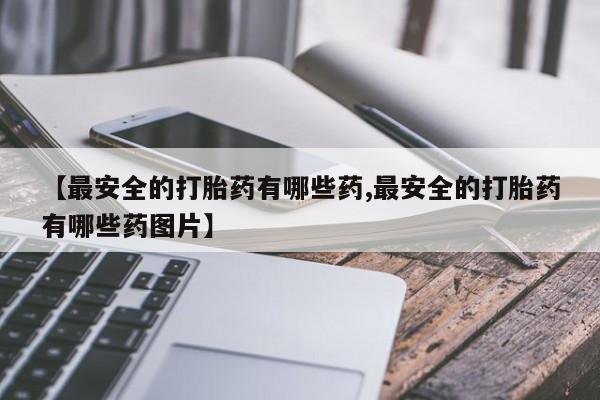 流产药叫什么名购买流程【最安全的打胎药有哪些药,最安全的打胎药有哪些药图片】