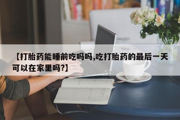 流产药叫什么名购买流程【打胎药能睡前吃吗吗,吃打胎药的最后一天可以在家里吗?】