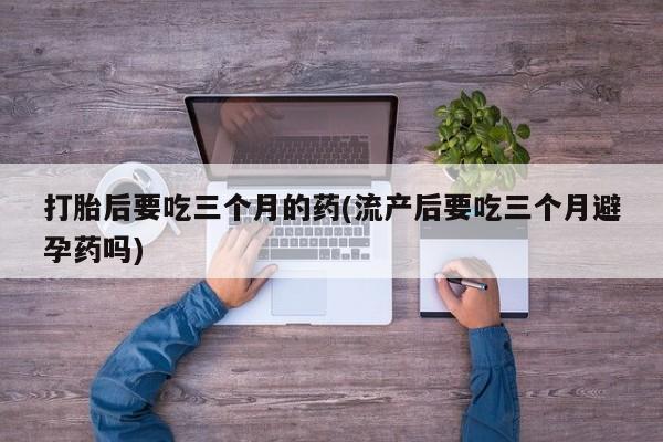 流产药叫什么名购买流程打胎后要吃三个月的药(流产后要吃三个月避孕药吗)