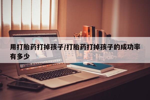 流产药叫什么名购买流程用打胎药打掉孩子/打胎药打掉孩子的成功率有多少