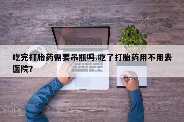 流产药叫什么名购买流程吃完打胎药需要吊瓶吗.吃了打胎药用不用去医院？