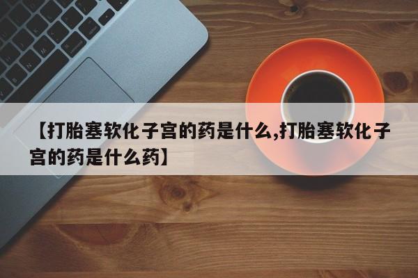 流产药叫什么名购买流程【打胎塞软化子宫的药是什么,打胎塞软化子宫的药是什么药】