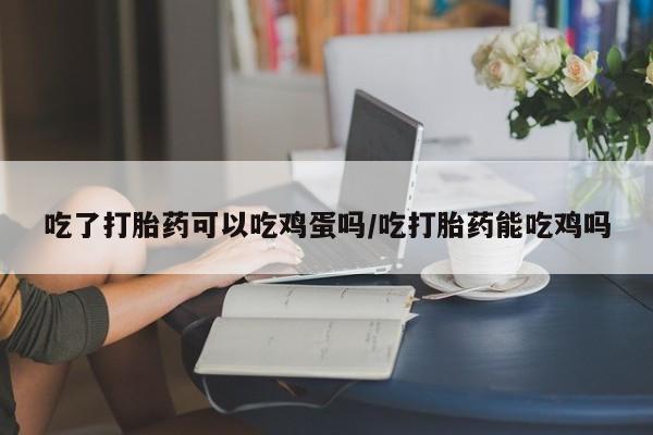 流产药叫什么名购买流程吃了打胎药可以吃鸡蛋吗/吃打胎药能吃鸡吗