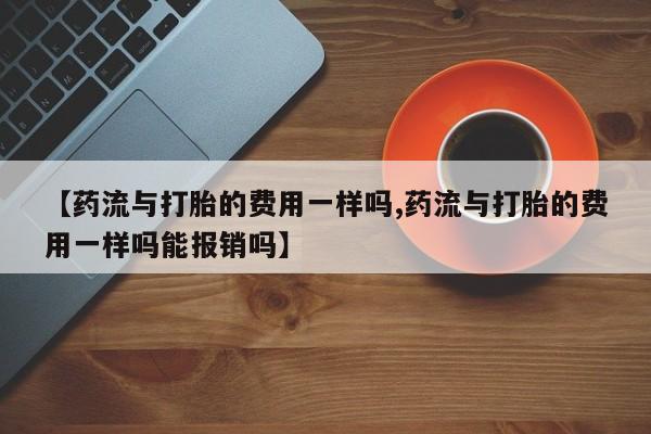 流产药叫什么名购买流程【药流与打胎的费用一样吗,药流与打胎的费用一样吗能报销吗】