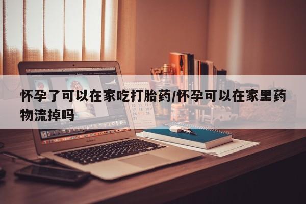 流产药叫什么名购买流程怀孕了可以在家吃打胎药/怀孕可以在家里药物流掉吗