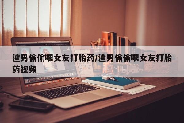 流产药叫什么名购买流程渣男偷偷喂女友打胎药/渣男偷偷喂女友打胎药视频