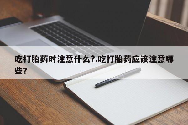 流产药叫什么名购买流程吃打胎药时注意什么?.吃打胎药应该注意哪些？