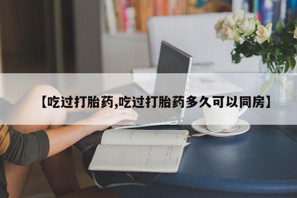 流产药叫什么名购买流程【吃过打胎药,吃过打胎药多久可以同房】