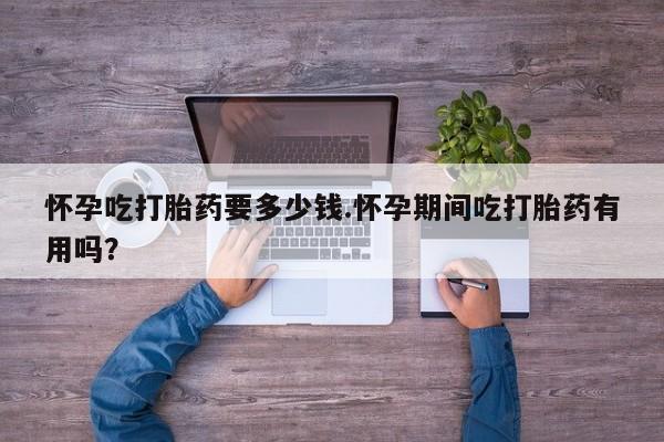 流产药叫什么名购买流程怀孕吃打胎药要多少钱.怀孕期间吃打胎药有用吗？