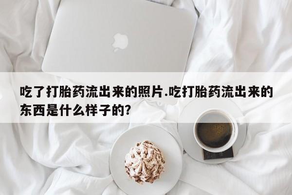 流产药叫什么名购买流程吃了打胎药流出来的照片.吃打胎药流出来的东西是什么样子的？